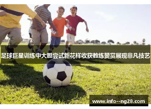 足球巨星训练中大胆尝试新花样收获教练赞赏展现非凡技艺 足球巨星训练中大胆尝试新花样收获教练赞赏展现非凡技艺