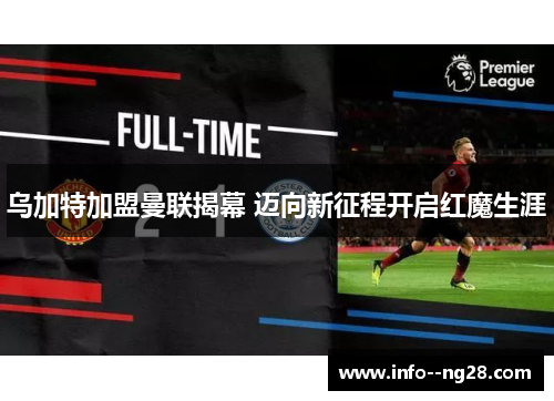 乌加特加盟曼联揭幕 迈向新征程开启红魔生涯