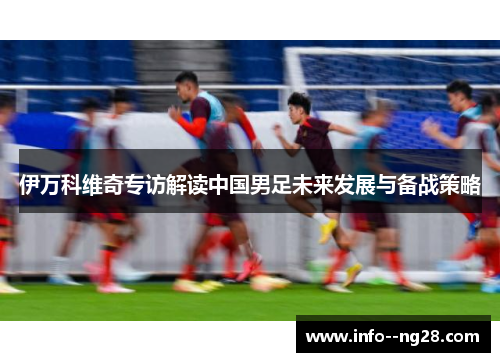 伊万科维奇专访解读中国男足未来发展与备战策略 伊万科维奇专访解读中国男足未来发展与备战策略